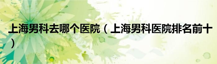 上海男科去哪個醫(yī)院（上海男科醫(yī)院排名前十）