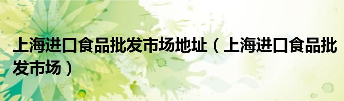 上海進(jìn)口食品批發(fā)市場(chǎng)地址（上海進(jìn)口食品批發(fā)市場(chǎng)）