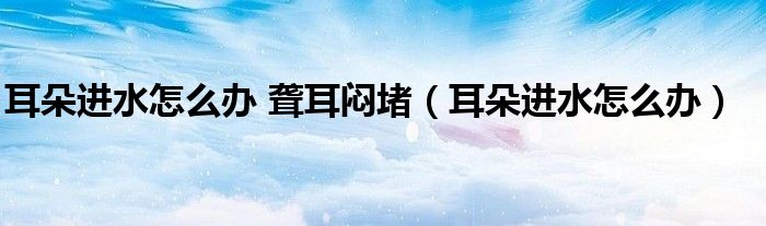 耳朵進(jìn)水怎么辦 聾耳悶堵（耳朵進(jìn)水怎么辦）