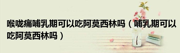 喉嚨痛哺乳期可以吃阿莫西林嗎（哺乳期可以吃阿莫西林嗎）