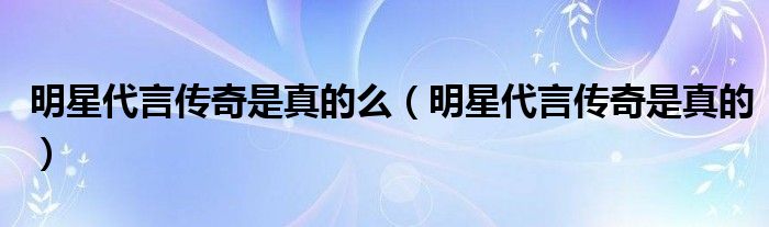 明星代言傳奇是真的么（明星代言傳奇是真的）