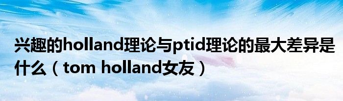 興趣的holland理論與ptid理論的最大差異是什么（tom holland女友）