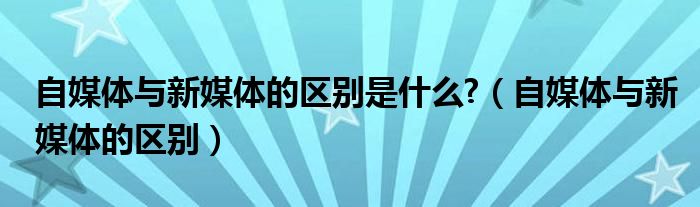 自媒體與新媒體的區(qū)別是什么?（自媒體與新媒體的區(qū)別）