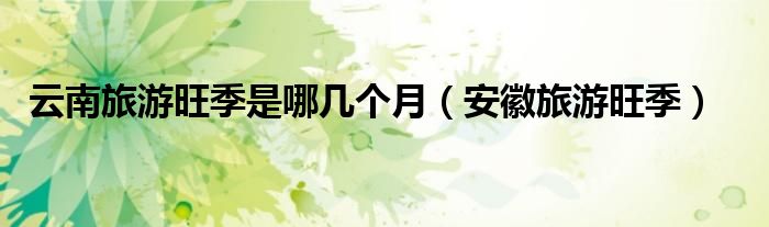 云南旅游旺季是哪幾個月（安徽旅游旺季）