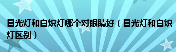 日光燈和白熾燈哪個對眼睛好（日光燈和白熾燈區(qū)別）