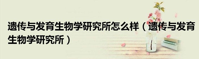遺傳與發(fā)育生物學(xué)研究所怎么樣（遺傳與發(fā)育生物學(xué)研究所）