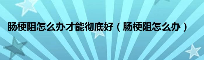 腸梗阻怎么辦才能徹底好（腸梗阻怎么辦）