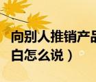 向別人推銷產(chǎn)品開場(chǎng)白怎么說（推銷產(chǎn)品開場(chǎng)白怎么說）