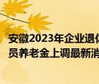 安徽2023年企業(yè)退休人員養(yǎng)老金上調(diào)最新消息（企業(yè)退休人員養(yǎng)老金上調(diào)最新消息）