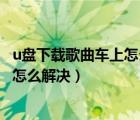 u盤下載歌曲車上怎么放不了（u盤下載歌曲在車?yán)锓挪怀鰜碓趺唇鉀Q）
