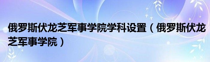 俄羅斯伏龍芝軍事學(xué)院學(xué)科設(shè)置（俄羅斯伏龍芝軍事學(xué)院）