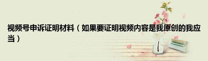 視頻號申訴證明材料（如果要證明視頻內(nèi)容是我原創(chuàng)的我應(yīng)當(dāng)）