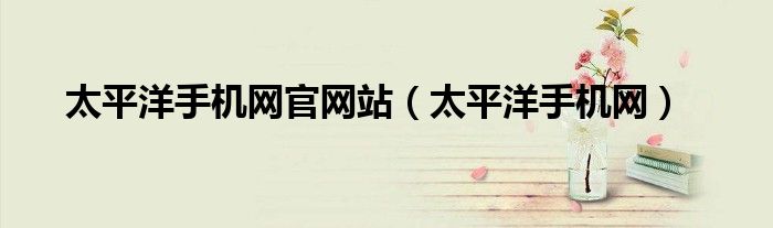 太平洋手機網(wǎng)官網(wǎng)站（太平洋手機網(wǎng)）