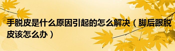 手脫皮是什么原因引起的怎么解決（腳后跟脫皮該怎么辦）