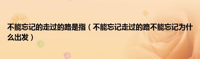 不能忘記的走過(guò)的路是指（不能忘記走過(guò)的路不能忘記為什么出發(fā)）