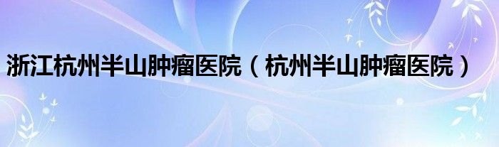 浙江杭州半山腫瘤醫(yī)院（杭州半山腫瘤醫(yī)院）