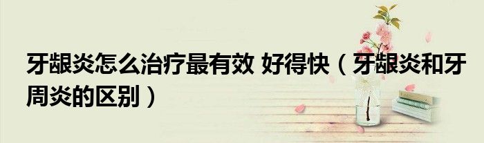 牙齦炎怎么治療最有效 好得快（牙齦炎和牙周炎的區(qū)別）