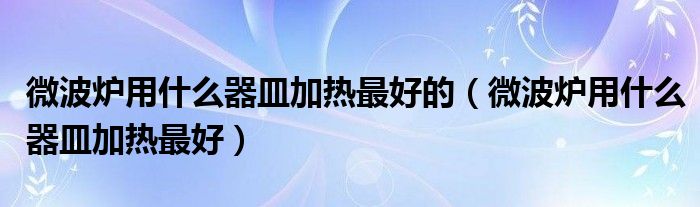 微波爐用什么器皿加熱最好的（微波爐用什么器皿加熱最好）