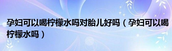 孕婦可以喝檸檬水嗎對胎兒好嗎（孕婦可以喝檸檬水嗎）