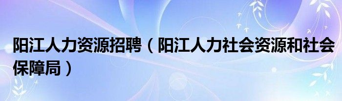 陽江人力資源招聘（陽江人力社會資源和社會保障局）