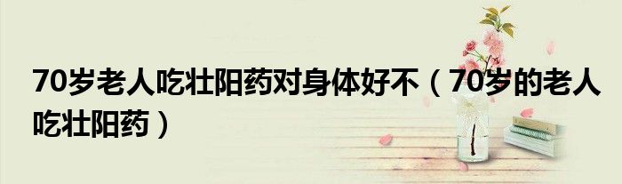 70歲老人吃壯陽(yáng)藥對(duì)身體好不（70歲的老人吃壯陽(yáng)藥）