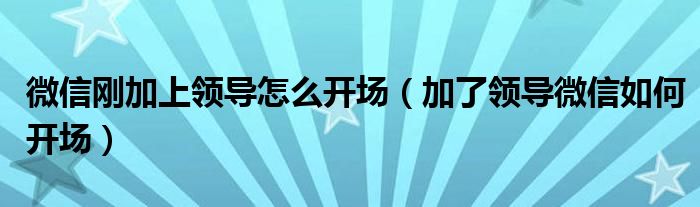微信剛加上領導怎么開場（加了領導微信如何開場）