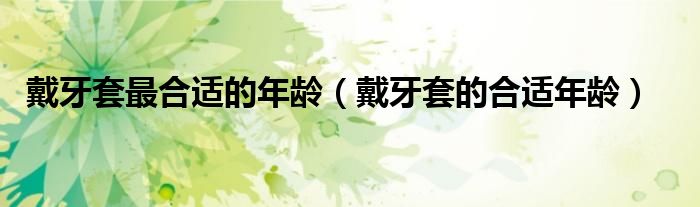 戴牙套最合適的年齡（戴牙套的合適年齡）