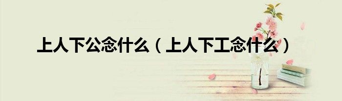 上人下公念什么（上人下工念什么）