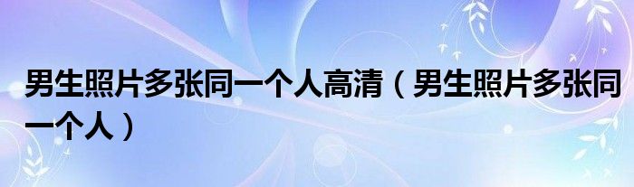 男生照片多張同一個(gè)人高清（男生照片多張同一個(gè)人）