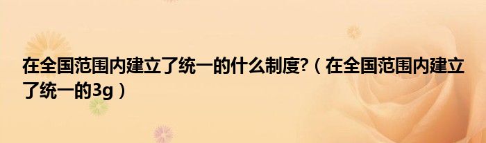 在全國范圍內(nèi)建立了統(tǒng)一的什么制度?（在全國范圍內(nèi)建立了統(tǒng)一的3g）