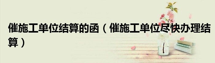 催施工單位結算的函（催施工單位盡快辦理結算）
