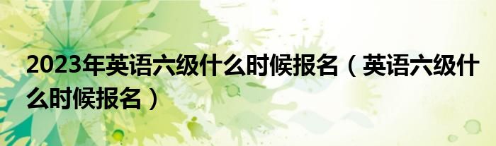 2023年英語(yǔ)六級(jí)什么時(shí)候報(bào)名（英語(yǔ)六級(jí)什么時(shí)候報(bào)名）