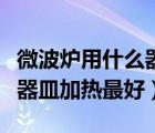 微波爐用什么器皿加熱最好的（微波爐用什么器皿加熱最好）