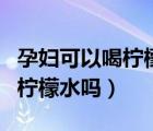 孕婦可以喝檸檬水嗎對胎兒好嗎（孕婦可以喝檸檬水嗎）
