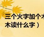 三個火字加個木讀什么（上面三個火下面一個木讀什么字）
