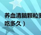養(yǎng)血清腦顆粒要吃多久有效（養(yǎng)血清腦顆粒要吃多久）