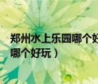 鄭州水上樂園哪個好玩又便宜鄭州冰雪奇緣（鄭州水上樂園哪個好玩）