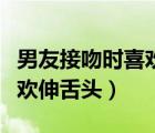 男友接吻時喜歡伸舌頭正常嗎（男友接吻時喜歡伸舌頭）