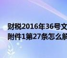財(cái)稅2016年36號(hào)文件附件2第一條（財(cái)稅2016年36號(hào)文件附件1第27條怎么解讀）