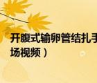 開(kāi)腹式輸卵管結(jié)扎手術(shù)高清視頻在線觀看（開(kāi)腹結(jié)扎手術(shù)現(xiàn)場(chǎng)視頻）