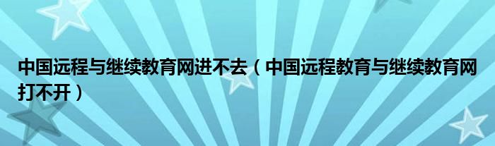 中國遠(yuǎn)程與繼續(xù)教育網(wǎng)進(jìn)不去（中國遠(yuǎn)程教育與繼續(xù)教育網(wǎng)打不開）