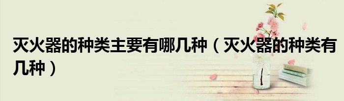 滅火器的種類主要有哪幾種（滅火器的種類有幾種）