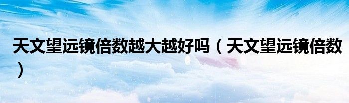 天文望遠鏡倍數越大越好嗎（天文望遠鏡倍數）