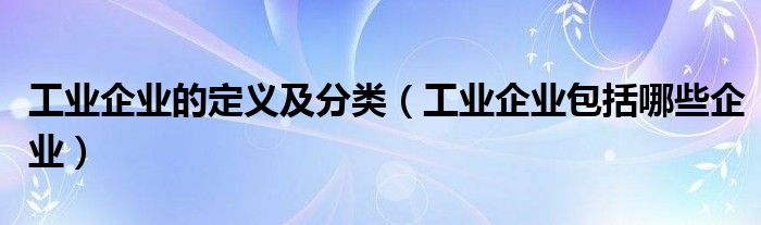 工業(yè)企業(yè)的定義及分類（工業(yè)企業(yè)包括哪些企業(yè)）