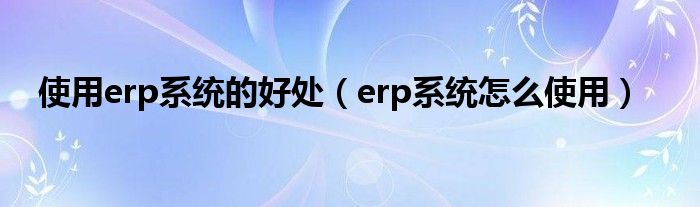 使用erp系統(tǒng)的好處（erp系統(tǒng)怎么使用）