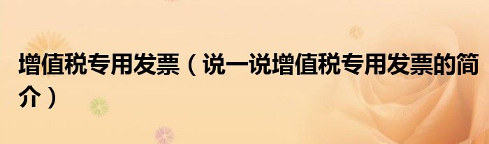 增值稅專用發(fā)票（說一說增值稅專用發(fā)票的簡介）