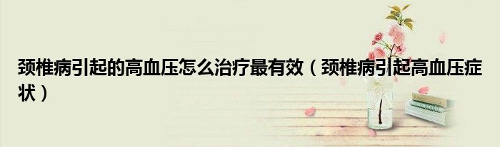 頸椎病引起的高血壓怎么治療最有效（頸椎病引起高血壓癥狀）