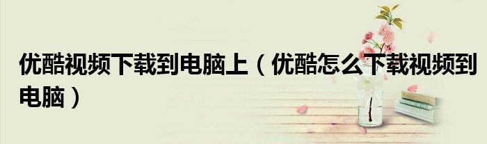 優(yōu)酷視頻下載到電腦上（優(yōu)酷怎么下載視頻到電腦）