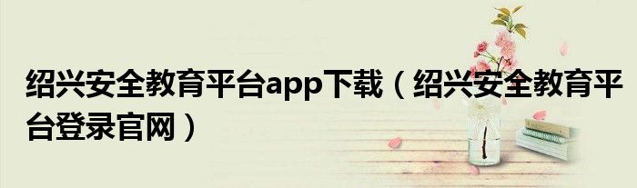 紹興安全教育平臺app下載（紹興安全教育平臺登錄官網(wǎng)）