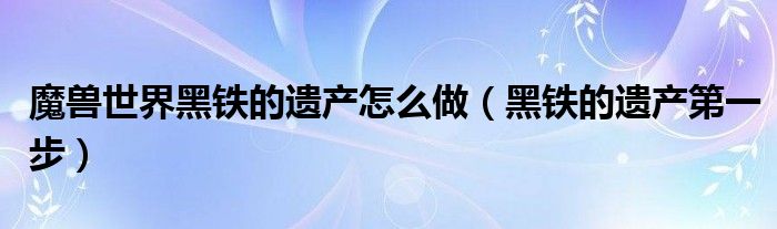魔獸世界黑鐵的遺產怎么做（黑鐵的遺產第一步）